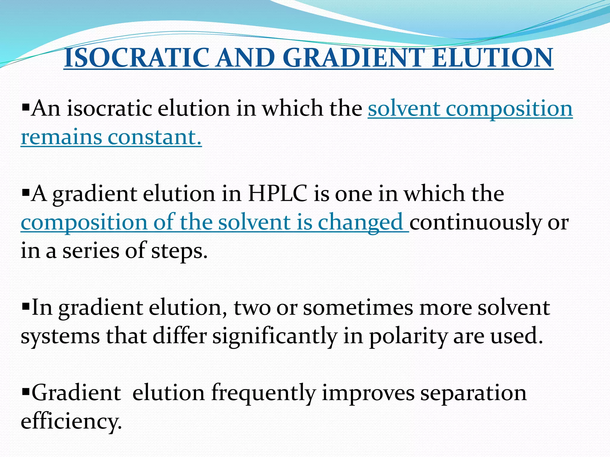 ISOCRATIC AND GRADIENT ELUTION
An isocratic elution in which the solvent composition
remains constant.
A gradient elution in HPLC is one in which the
composition of the solvent is changed continuously or
in a series of steps.
In gradient elution, two or sometimes more solvent
systems that differ significantly in polarity are used.
Gradient elution frequently improves separation
efficiency.
 