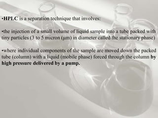 •HPLC is a separation technique that involves:
•the injection of a small volume of liquid sample into a tube packed with
tiny particles (3 to 5 micron (μm) in diameter called the stationary phase)
•where individual components of the sample are moved down the packed
tube (column) with a liquid (mobile phase) forced through the column by
high pressure delivered by a pump.
 