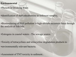 Environmental
•Phenols in Drinking Water.
•Identification of diphenhydramine in sediment samples.
•Biomonitering of PAH pollution in high-altitude mountain lakes through
the analysis of fish bile.
•Estrogens in coastal waters - The sewage source.
•Toxicity of tetracyclines and tetracycline degradation products to
•environmentally relevant bacteria.
•Assessment of TNT toxicity in sediment..
 