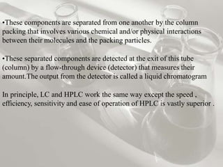 •These components are separated from one another by the column
packing that involves various chemical and/or physical interactions
between their molecules and the packing particles.
•These separated components are detected at the exit of this tube
(column) by a flow-through device (detector) that measures their
amount.The output from the detector is called a liquid chromatogram
In principle, LC and HPLC work the same way except the speed ,
efficiency, sensitivity and ease of operation of HPLC is vastly superior .
 