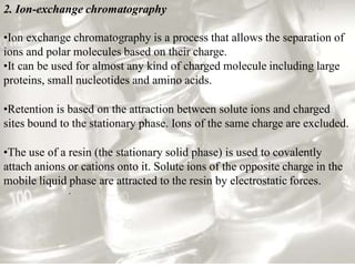 2. Ion-exchange chromatography
•Ion exchange chromatography is a process that allows the separation of
ions and polar molecules based on their charge.
•It can be used for almost any kind of charged molecule including large
proteins, small nucleotides and amino acids.
•Retention is based on the attraction between solute ions and charged
sites bound to the stationary phase. Ions of the same charge are excluded.
•The use of a resin (the stationary solid phase) is used to covalently
attach anions or cations onto it. Solute ions of the opposite charge in the
mobile liquid phase are attracted to the resin by electrostatic forces.
.
 