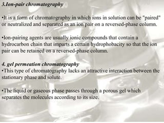 3.Ion-pair chromatography
•It is a form of chromatography in which ions in solution can be "paired"
or neutralized and separated as an ion pair on a reversed-phase column.
•Ion-pairing agents are usually ionic compounds that contain a
hydrocarbon chain that imparts a certain hydrophobacity so that the ion
pair can be retained on a reversed-phase column.
4. gel permeation chromatography
•This type of chromatography lacks an attractive interaction between the
stationary phase and solute.
•The liquid or gaseous phase passes through a porous gel which
separates the molecules according to its size.
 