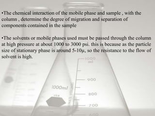 •The chemical interaction of the mobile phase and sample , with the
column , determine the degree of migration and separation of
components contained in the sample
•The solvents or mobile phases used must be passed through the column
at high pressure at about 1000 to 3000 psi. this is because as the particle
size of stationary phase is around 5-10µ, so the resistance to the flow of
solvent is high.
 