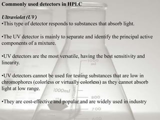 Commonly used detectors in HPLC
Ultraviolet (UV)
•This type of detector responds to substances that absorb light.
•The UV detector is mainly to separate and identify the principal active
components of a mixture.
•UV detectors are the most versatile, having the best sensitivity and
linearity.
•UV detectors cannot be used for testing substances that are low in
chromophores (colorless or virtually colorless) as they cannot absorb
light at low range.
•They are cost-effective and popular and are widely used in industry
 