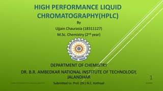 HIGH PERFORMANCE LIQUID
CHROMATOGRAPHY(HPLC)
By
Ujjain Chaurasia (18311127)
M.Sc. Chemistry (2nd year)
DEPARTMENT OF CHEMISTRY
DR. B.R. AMBEDKAR NATIONAL INSTITUTE OF TECHNOLOGY,
JALANDHAR
Submitted to: Prof. (Dr.) N.C. Kothiyal 4/6/2022
UJJAIN CHAURASIA/M.Sc chemistry/18311127
1
 