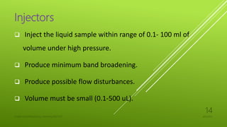 Injectors
 Inject the liquid sample within range of 0.1- 100 ml of
volume under high pressure.
 Produce minimum band broadening.
 Produce possible flow disturbances.
 Volume must be small (0.1-500 uL).
4/6/2022
UJJAIN CHAURASIA/M.Sc chemistry/18311127
14
 