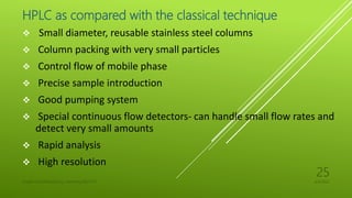 HPLC as compared with the classical technique
 Small diameter, reusable stainless steel columns
 Column packing with very small particles
 Control flow of mobile phase
 Precise sample introduction
 Good pumping system
 Special continuous flow detectors- can handle small flow rates and
detect very small amounts
 Rapid analysis
 High resolution
4/6/2022
UJJAIN CHAURASIA/M.Sc chemistry/18311127
25
 