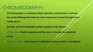 CHROMATOGRAPHY:-
 Chromatography is a technique which separates components in a mixture
due to the differing time taken for each component to travel through it by a
mobile phase.
 Basically ,all chromatographic systems consists of two phases.
 Mobile phase-liquid or gaseous and flow over or through the stationary
phase.
 Stationary phase- solid, liquid or a solid/liquid mixture which is immobilized.
4/6/2022
UJJAIN CHAURASIA/M.Sc chemistry/18311127
4
 