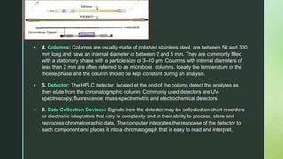 z
 4. Columns: Columns are usually made of polished stainless steel, are between 50 and 300
mm long and have an internal diameter of between 2 and 5 mm. They are commonly filled
with a stationary phase with a particle size of 3–10 µm .Columns with internal diameters of
less than 2 mm are often referred to as microbore columns. Ideally the temperature of the
mobile phase and the column should be kept constant during an analysis.
 5. Detector: The HPLC detector, located at the end of the column detect the analytes as
they elute from the chromatographic column. Commonly used detectors are UV-
spectroscopy, fluorescence, mass-spectrometric and electrochemical detectors.
 6. Data Collection Devices: Signals from the detector may be collected on chart recorders
or electronic integrators that vary in complexity and in their ability to process, store and
reprocess chromatographic data. The computer integrates the response of the detector to
each component and places it into a chromatograph that is easy to read and interpret.
 