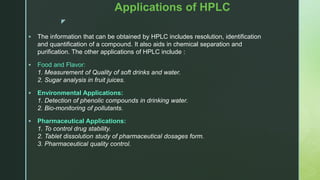 z
Applications of HPLC
 The information that can be obtained by HPLC includes resolution, identification
and quantification of a compound. It also aids in chemical separation and
purification. The other applications of HPLC include :
 Food and Flavor:
1. Measurement of Quality of soft drinks and water.
2. Sugar analysis in fruit juices.
 Environmental Applications:
1. Detection of phenolic compounds in drinking water.
2. Bio-monitoring of pollutants.
 Pharmaceutical Applications:
1. To control drug stability.
2. Tablet dissolution study of pharmaceutical dosages form.
3. Pharmaceutical quality control.
 