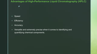 z
Advantages of High-Performance Liquid Chromatography (HPLC)
 Speed
 Efficiency
 Accuracy
 Versatile and extremely precise when it comes to identifying and
quantifying chemical components.
 