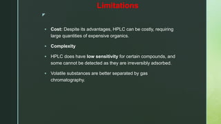 z
Limitations
 Cost: Despite its advantages, HPLC can be costly, requiring
large quantities of expensive organics.
 Complexity
 HPLC does have low sensitivity for certain compounds, and
some cannot be detected as they are irreversibly adsorbed.
 Volatile substances are better separated by gas
chromatography.
 