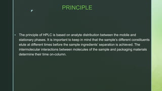 z
PRINCIPLE
 The principle of HPLC is based on analyte distribution between the mobile and
stationary phases. It is important to keep in mind that the sample’s different constituents
elute at different times before the sample ingredients’ separation is achieved. The
intermolecular interactions between molecules of the sample and packaging materials
determine their time on-column.
 