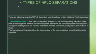 z
 TYPES OF HPLC SEPARATIONS
There are following variants of HPLC, depending upon the phase system (stationary) in the process :
1. Normal Phase HPLC: This method separates analytes on the basis of polarity. NP-HPLC uses
polar stationary phase and non-polar mobile phase. Therefore, the stationary phase is usually silica
and typical mobile phases are hexane, methylene chloride, chloroform, diethyl ether, and mixtures of
these.
Polar samples are thus retained on the polar surface of the column packing longer than less polar
materials.
 