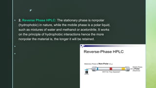 z
 2. Reverse Phase HPLC: The stationary phase is nonpolar
(hydrophobic) in nature, while the mobile phase is a polar liquid,
such as mixtures of water and methanol or acetonitrile. It works
on the principle of hydrophobic interactions hence the more
nonpolar the material is, the longer it will be retained.


 