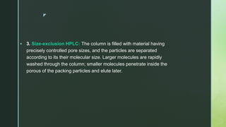 z
 3. Size-exclusion HPLC: The column is filled with material having
precisely controlled pore sizes, and the particles are separated
according to its their molecular size. Larger molecules are rapidly
washed through the column; smaller molecules penetrate inside the
porous of the packing particles and elute later.
 