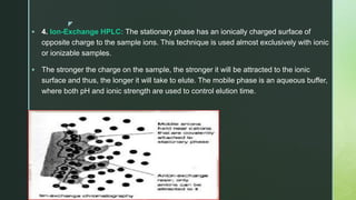 z
 4. Ion-Exchange HPLC: The stationary phase has an ionically charged surface of
opposite charge to the sample ions. This technique is used almost exclusively with ionic
or ionizable samples.
 The stronger the charge on the sample, the stronger it will be attracted to the ionic
surface and thus, the longer it will take to elute. The mobile phase is an aqueous buffer,
where both pH and ionic strength are used to control elution time.
 