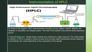 z
Instrumentation of HPLC
As shown in the diagram, HPLC instrumentation includes a pump, injector, column, detector and
integrator or acquisition and display system. The heart of the system is the column where separation
occurs.
1. Solvent Reservoir: Mobile phase contents are contained in a glass reservoir. The mobile phase,
or solvent, in HPLC is usually a mixture of polar and non-polar liquid components whose respective
concentrations are varied depending on the composition of the sample.
 