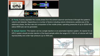 z
 2. Pump: A pump aspirates the mobile phase from the solvent resorvoir and forces it through the system’s
column and detecter. Depending on a number of factors including column dimensions, particle size of the
stationary phase, the flow rate and composition of the mobile phase, operating pressures of up to 42000 kPa
(about 6000 psi) can be generated.
 3. Sample Injector: The injector can be a single injection or an automated injection system. An injector for an
HPLC system should provide injection of the liquid sample within the range of 0.1-100 mL of volume with high
reproducibility and under high pressure (up to 4000 psi).
 
