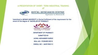 A PRESENTATION OF SHORT- TERM INDUSTRIAL TRAINING
AT
Submitted to MEWAR UNIVERSITY in Partial Fulfillment of the requirement for the
award of the degree of BACHELOR OF PHARMACY
DEPARTMENT OF PHARMACY
SUBMITTED BY
AUWAL MOHAMMED KARGO
ROLL NO:-193840010015
ENROLL NO :- MUR1900313
 