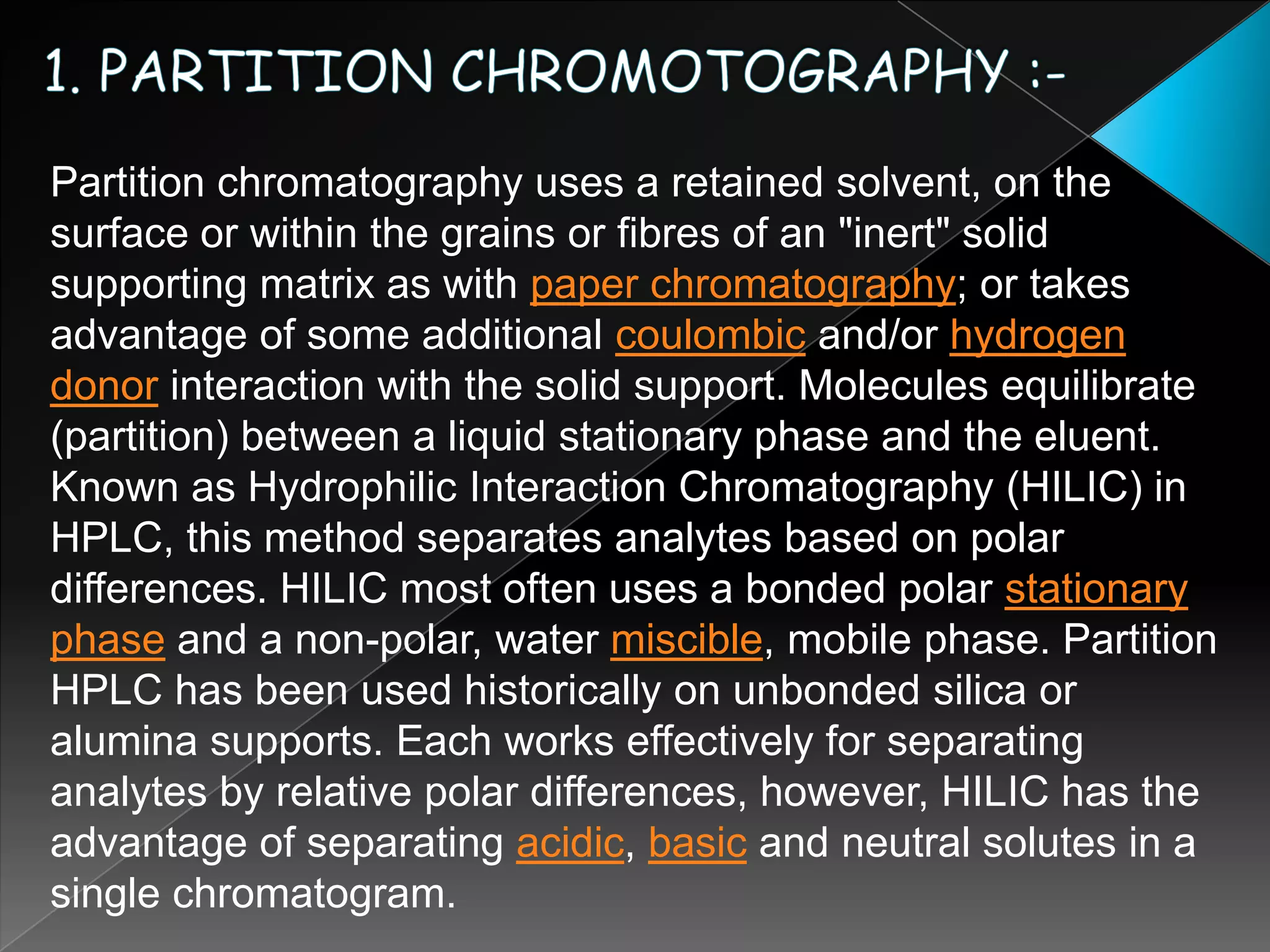 1. PARTITION CHROMOTOGRAPHY :-Partition chromatography uses a retained solvent, on the surface or within the grains or fibres of an "inert" solid supporting matrix as with paper chromatography; or takes advantage of some additional coulombic and/or hydrogen donor interaction with the solid support. Molecules equilibrate (partition) between a liquid stationary phase and the eluent. Known as Hydrophilic Interaction Chromatography (HILIC) in HPLC, this method separates analytes based on polar differences. HILIC most often uses a bonded polar stationary phase and a non-polar, water miscible, mobile phase. Partition HPLC has been used historically on unbonded silica or alumina supports. Each works effectively for separating analytes by relative polar differences, however, HILIC has the advantage of separating acidic, basic and neutral solutes in a single chromatogram.