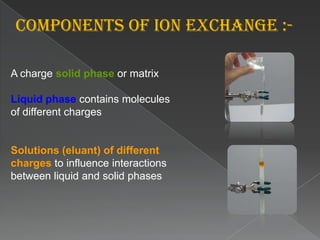 2. ION EXCHANGE CHROMATOGRAPHYIon-exchange chromatography is a process that allows the separation of ions and polar molecules based on their charge. It can be used for almost any kind of charged molecule including large proteins, small nucleotides and amino acids. The solution to be injected is usually called a sample, and the individually separated components are called analytes. It is often used in protein purification, water analysis, and quality controlIon exchange chromatography retains analyte molecules on the column based on coulombic (ionic) interactions. The stationary phase surface displays ionic functional groups (R-X) that interact with analyte ions of opposite charge. This type of chromatography is further subdivided into cation exchange chromatography and anion exchange chromatography. The ionic compound consisting of the cationic species M+ and the anionic species B- can be retained by the stationary phase.