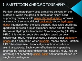 1. PARTITION CHROMOTOGRAPHY :-Partition chromatography uses a retained solvent, on the surface or within the grains or fibres of an "inert" solid supporting matrix as with paper chromatography; or takes advantage of some additional coulombic and/or hydrogen donor interaction with the solid support. Molecules equilibrate (partition) between a liquid stationary phase and the eluent. Known as Hydrophilic Interaction Chromatography (HILIC) in HPLC, this method separates analytes based on polar differences. HILIC most often uses a bonded polar stationary phase and a non-polar, water miscible, mobile phase. Partition HPLC has been used historically on unbonded silica or alumina supports. Each works effectively for separating analytes by relative polar differences, however, HILIC has the advantage of separating acidic, basic and neutral solutes in a single chromatogram.