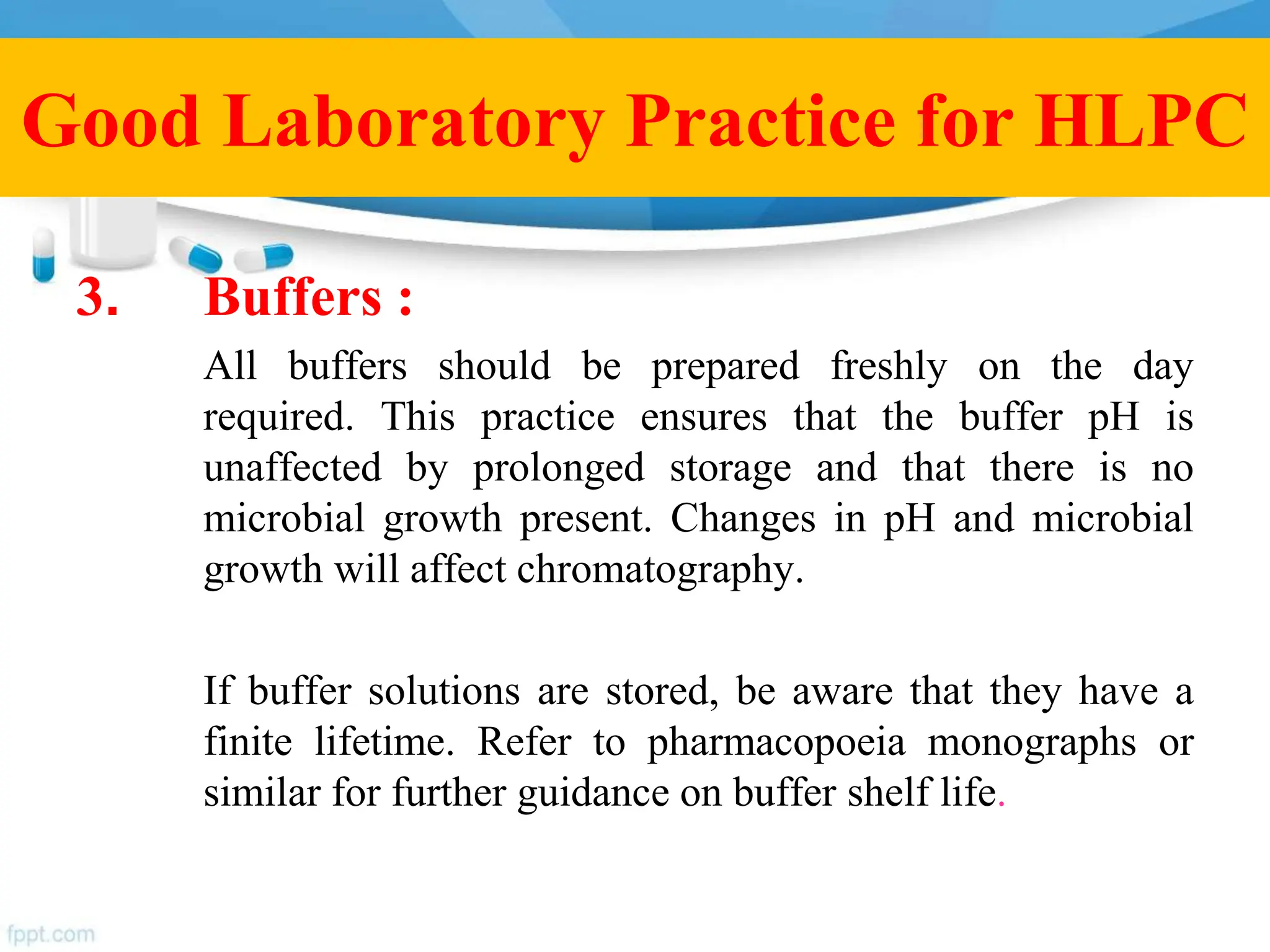 3. Buffers :
All buffers should be prepared freshly on the day
required. This practice ensures that the buffer pH is
unaffected by prolonged storage and that there is no
microbial growth present. Changes in pH and microbial
growth will affect chromatography.
If buffer solutions are stored, be aware that they have a
finite lifetime. Refer to pharmacopoeia monographs or
similar for further guidance on buffer shelf life.
Good Laboratory Practice for HLPC
 