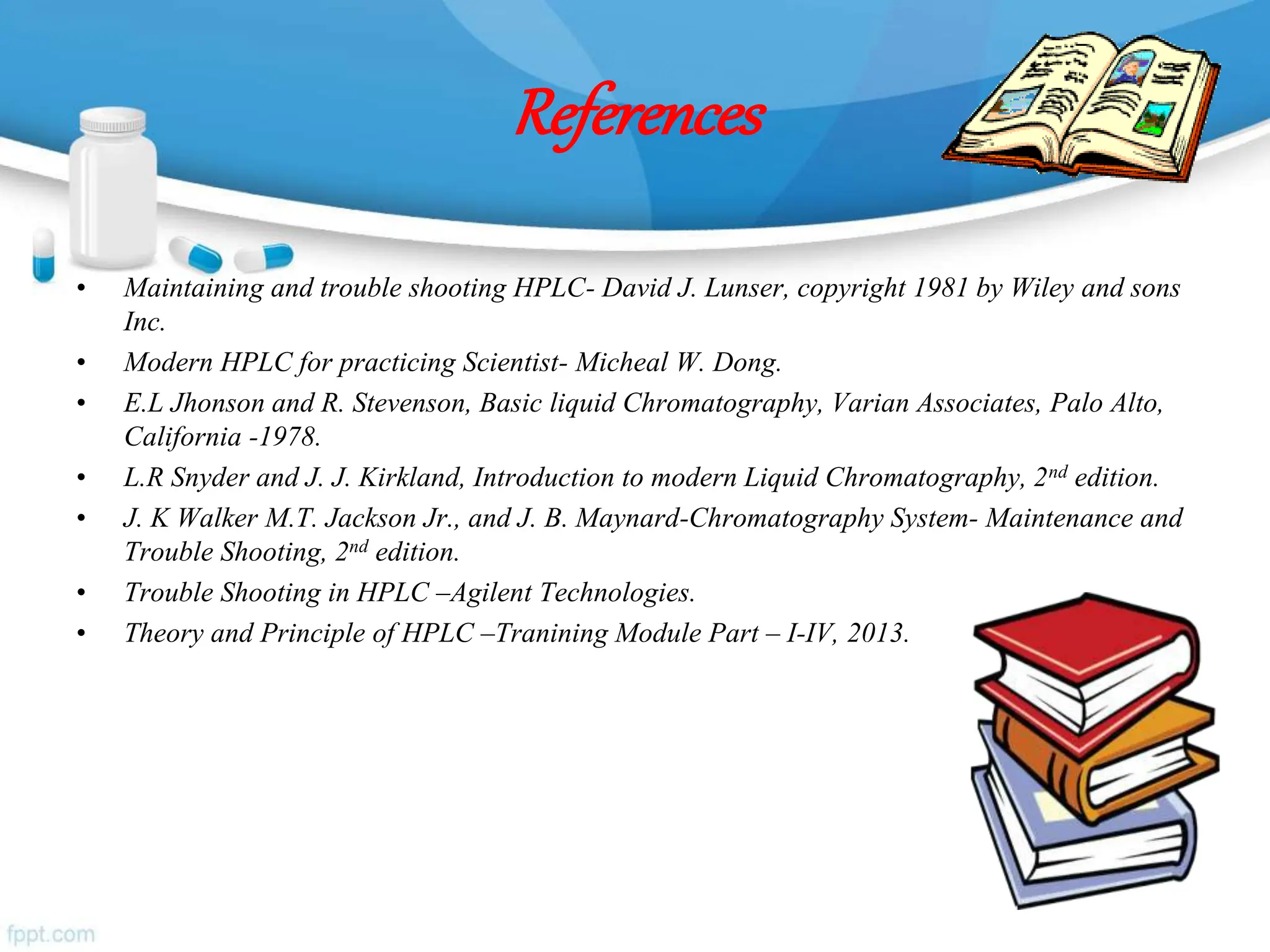 References
• Maintaining and trouble shooting HPLC- David J. Lunser, copyright 1981 by Wiley and sons
Inc.
• Modern HPLC for practicing Scientist- Micheal W. Dong.
• E.L Jhonson and R. Stevenson, Basic liquid Chromatography, Varian Associates, Palo Alto,
California -1978.
• L.R Snyder and J. J. Kirkland, Introduction to modern Liquid Chromatography, 2nd edition.
• J. K Walker M.T. Jackson Jr., and J. B. Maynard-Chromatography System- Maintenance and
Trouble Shooting, 2nd edition.
• Trouble Shooting in HPLC –Agilent Technologies.
• Theory and Principle of HPLC –Tranining Module Part – I-IV, 2013.
 
