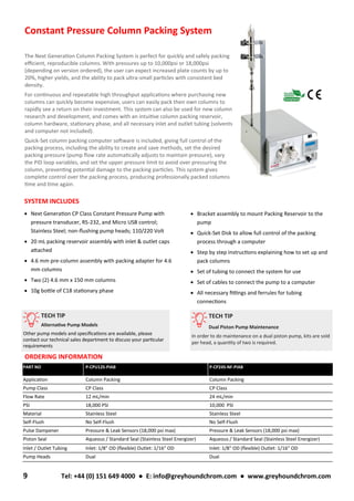 • Bracket assembly to mount Packing Reservoir to the
pump
• Quick-Set Disk to allow full control of the packing
process through a computer
• Step by step instructions explaining how to set up and
pack columns
• Set of tubing to connect the system for use
• Set of cables to connect the pump to a computer
• All necessary fittings and ferrules for tubing
connections
SYSTEM INCLUDES
• Next Generation CP Class Constant Pressure Pump with
pressure transducer, RS-232, and Micro USB control;
Stainless Steel; non-flushing pump heads; 110/220 Volt
• 20 mL packing reservoir assembly with inlet & outlet caps
attached
• 4.6 mm pre-column assembly with packing adapter for 4.6
mm columns
• Two (2) 4.6 mm x 150 mm columns
• 10g bottle of C18 stationary phase
Constant Pressure Column Packing System
The Next Generation Column Packing System is perfect for quickly and safely packing
efficient, reproducible columns. With pressures up to 10,000psi or 18,000psi
(depending on version ordered), the user can expect increased plate counts by up to
20%, higher yields, and the ability to pack ultra-small particles with consistent bed
density.
For continuous and repeatable high throughput applications where purchasing new
columns can quickly become expensive, users can easily pack their own columns to
rapidly see a return on their investment. This system can also be used for new column
research and development, and comes with an intuitive column packing reservoir,
column hardware, stationary phase, and all necessary inlet and outlet tubing (solvents
and computer not included).
Quick-Set column packing computer software is included, giving full control of the
packing process, including the ability to create and save methods, set the desired
packing pressure (pump flow rate automatically adjusts to maintain pressure), vary
the PID loop variables, and set the upper pressure limit to avoid over pressuring the
column, preventing potential damage to the packing particles. This system gives
complete control over the packing process, producing professionally packed columns
time and time again.
PART NO P-CPU12S-PIAB P-CP24S-NF-PIAB
Application Column Packing Column Packing
Pump Class CP Class CP Class
Flow Rate 12 mL/min 24 mL/min
PSI 18,000 PSI 10,000 PSI
Material Stainless Steel Stainless Steel
Self-Flush No Self-Flush No Self-Flush
Pulse Dampener Pressure & Leak Sensors (18,000 psi max) Pressure & Leak Sensors (18,000 psi max)
Piston Seal Aqueous / Standard Seal (Stainless Steel Energizer) Aqueous / Standard Seal (Stainless Steel Energizer)
Inlet / Outlet Tubing Inlet: 1/8" OD (flexible) Outlet: 1/16" OD Inlet: 1/8" OD (flexible) Outlet: 1/16" OD
Pump Heads Dual Dual
ORDERING INFORMATION
9 Tel: +44 (0) 151 649 4000 ● E: info@greyhoundchrom.com ● www.greyhoundchrom.com
TECH TIP
Alternative Pump Models
Other pump models and specifications are available, please
contact our technical sales department to discuss your particular
requirements
TECH TIP
Dual Piston Pump Maintenance
In order to do maintenance on a dual piston pump, kits are sold
per head, a quantity of two is required.
 