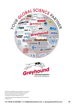 Tel: +44 (0) 151 649 4000 ● E: info@greyhoundchrom.com ● www.greyhoundchrom.com 14
Greyhound Chromatography shall not be liable for errors contained
herein or for incidental or consequential damages in connection
with the furnishing, performance, or use of this material
This information is subject to change without notice.
© Copyright Greyhound Chromatography & Allied Chemicals 2020.
All rights reserved.
 