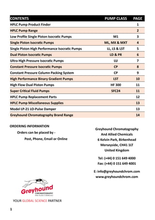 1
Greyhound Chromatography
And Allied Chemicals
6 Kelvin Park, Birkenhead
Merseyside, CH41 1LT
United Kingdom
Tel: (+44) 0 151 649 4000
Fax: (+44) 0 151 649 4001
E: info@greyhoundchrom.com
www.greyhoundchrom.com
YOUR GLOBAL SCIENCE PARTNER
ORDERING INFORMATION
Orders can be placed by -
Post, Phone, Email or Online
CONTENTS PUMP CLASS PAGE
HPLC Pump Product Finder 1
HPLC Pump Range 2
Low Profile Single Piston Isocratic Pumps M1 3
Single Piston Isocratic Pumps ML, MX & MXT 4
Single Piston High Performance Isocratic Pumps LL, LS & LST 5
Dual Piston Isocratic Pumps LD & PR 6
Ultra High Pressure Isocratic Pumps LU 7
Constant Pressure Isocratic Pumps CP 8
Constant Pressure Column Packing System CP 9
High Performance Binary Gradient Pumps LST 10
High Flow Dual Piston Pumps HF 300 11
Super Critical Fluid Pumps SFC24 11
HPLC Pump Replacement Parts 12
HPLC Pump Miscellaneous Supplies 13
Model LP-21 LO-Pulse Damper 13
Greyhound Chromatography Brand Range 14
 