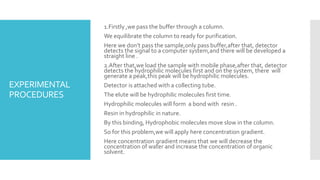 EXPERIMENTAL
PROCEDURES
1.Firstly ,we pass the buffer through a column.
We equilibrate the column to ready for purification.
Here we don’t pass the sample,only pass buffer,after that, detector
detects the signal to a computer system,and there will be developed a
straight line .
2.After that,we load the sample with mobile phase,after that, detector
detects the hydrophilic molecules first and on the system, there will
generate a peak,this peak will be hydrophilic molecules.
Detector is attached with a collecting tube.
The elute will be hydrophilic molecules first time.
Hydrophilic molecules will form a bond with resin .
Resin in hydrophilic in nature.
By this binding, Hydrophobic molecules move slow in the column.
So for this problem,we will apply here concentration gradient.
Here concentration gradient means that we will decrease the
concentration of water and increase the concentration of organic
solvent.
 