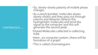 CONTINUOUS....
So, slowly-slowly polarity of mobile phase
changes.
As a result,bonded molecules elutes
slowly-slowly and they pass out through
column and detector detects the
hydrophobic molecules and send the
signal to the computer and this will
generate the second peak .
Eluted Molecules collected in collecting
tube.
Here , on computer system ,there will be
formation of a graph.
This is called chromatogram.
 