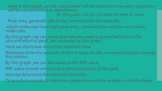  Here in this graph ,on the x-axis,there will be retention time and y-axis,there
will be concentration or absorbence.
 By this graph ,we can calculate the area of peak.
 Peak area, generally tell as the concentration of molecules.
which molecules have high peak area , concentration will be more those
molecules.
By this graph ,we can know that how the peak is quantified.what is the
concentration of peak ,we can know by this graph.
Here we also know about the retention time.
Retention time-the amount of time it takes for the compound to pass through
the column.
By this graph ,we can also analyze the RRF value.
RRF value-known amount of a component/size of the peak
Also we determine the retention factor(k)-
Time sollute spends in stationary phase /time solute spends in mobile phase
 