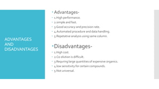 ADVANTAGES
AND
DISADVANTAGES
Advantages-
 1.High performance.
 2.simple and fast.
 3.Good accuracy and precision rate.
 4.Automated procedure and data handling.
 5.Repetative analysis using same column.
Disadvantages-
 1.High cost.
 2.Co-elution is difficult.
 3.Requring large quantities of expensive organics.
 4.low sensitivity for certain compounds.
 5.Not universal.
 