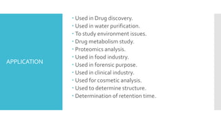 APPLICATION
 Used in Drug discovery.
 Used in water purification.
 To study environment issues.
 Drug metabolism study.
 Proteomics analysis.
 Used in food industry.
 Used in forensic purpose.
 Used in clinical industry.
 Used for cosmetic analysis.
 Used to determine structure.
 Determination of retention time.
 