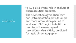 CONCLUSION
HPLC play a critical role in analysis of
pharmaceutical products.
The new technology in chemistry
and instrumentation provides more
and more information per unit of
works as HPLC begins to fulfill the
promise of increased speed,
resolution and sensitivity predicted
for liquid chromatography.
 