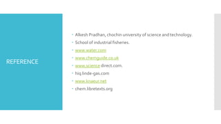 REFERENCE
 Alkesh Pradhan, chochin university of science and technology.
 School of industrial fisheries.
 www.water.com
 www.chemguide.co.uk
 www.science direct.com.
 hiq.linde-gas.com
 www.knaeur.net
 chem.libretexts.org
 