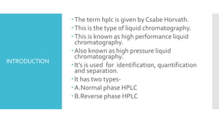INTRODUCTION
The term hplc is given by Csabe Horvath.
This is the type of liquid chromatography.
This is known as high performance liquid
chromatography.
Also known as high pressure liquid
chromatography.
It’s is used for identification, quantification
and separation.
It has two types-
A.Normal phase HPLC
B.Reverse phase HPLC
 