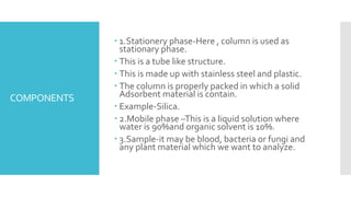 COMPONENTS
 1.Stationery phase-Here , column is used as
stationary phase.
 This is a tube like structure.
 This is made up with stainless steel and plastic.
 The column is properly packed in which a solid
Adsorbent material is contain.
 Example-Silica.
 2.Mobile phase –This is a liquid solution where
water is 90%and organic solvent is 10%.
 3.Sample-it may be blood, bacteria or fungi and
any plant material which we want to analyze.
 