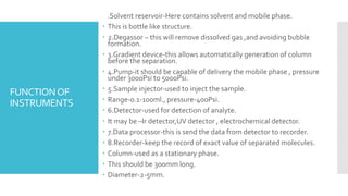 FUNCTIONOF
INSTRUMENTS
 1.Solvent reservoir-Here contains solvent and mobile phase.
 This is bottle like structure.
 2.Degassor – this will remove dissolved gas ,and avoiding bubble
formation.
 3.Gradient device-this allows automatically generation of column
before the separation.
 4.Pump-it should be capable of delivery the mobile phase , pressure
under 3000Psi to 5000Psi.
 5.Sample injector-used to inject the sample.
 Range-0.1-100ml., pressure-400Psi.
 6.Detector-used for detection of analyte.
 It may be –Ir detector,UV detector , electrochemical detector.
 7.Data processor-this is send the data from detector to recorder.
 8.Recorder-keep the record of exact value of separated molecules.
 Column-used as a stationary phase.
 This should be 300mm long.
 Diameter-2-5mm.
 