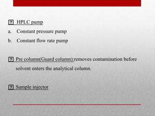  HPLC pump
a. Constant pressure pump
b. Constant flow rate pump
 Pre column(Guard column):removes contamination before
solvent enters the analytical column.
 Sample injector
 