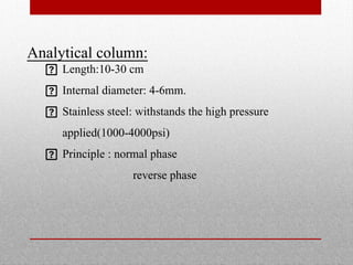 Analytical column:
 Length:10-30 cm
 Internal diameter: 4-6mm.
 Stainless steel: withstands the high pressure
applied(1000-4000psi)
 Principle : normal phase
reverse phase
 