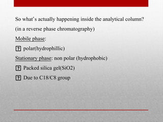 So what’s actually happening inside the analytical column?
(in a reverse phase chromatography)
Mobile phase:
 polar(hydrophillic)
Stationary phase: non polar (hydrophobic)
 Packed silica gel(SiO2)
 Due to C18/C8 group
 
