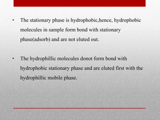 • The stationary phase is hydrophobic,hence, hydrophobic
molecules in sample form bond with stationary
phase(adsorb) and are not eluted out.
• The hydrophillic molecules donot form bond with
hydrophobic stationary phase and are eluted first with the
hydrophillic mobile phase.
 