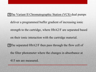 
The Variant II Chromatographic Station (VCS) dual pumps
deliver a programmed buffer gradient of increasing ionic
strength to the cartridge, where HbA2/F are separated based
on their ionic interaction with the cartridge material.

The separated HbA2/F then pass through the flow cell of
the filter photometer where the changes in absorbance at
415 nm are measured.
 