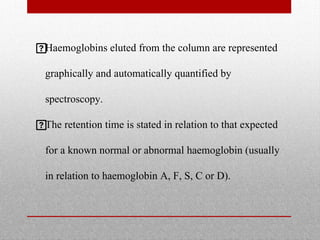 
Haemoglobins eluted from the column are represented
graphically and automatically quantified by
spectroscopy.

The retention time is stated in relation to that expected
for a known normal or abnormal haemoglobin (usually
in relation to haemoglobin A, F, S, C or D).
 