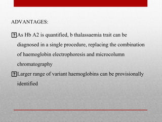 ADVANTAGES:
As Hb A2 is quantified, b thalassaemia trait can be
diagnosed in a single procedure, replacing the combination
of haemoglobin electrophoresis and microcolumn
chromatography
Larger range of variant haemoglobins can be provisionally
identified
 