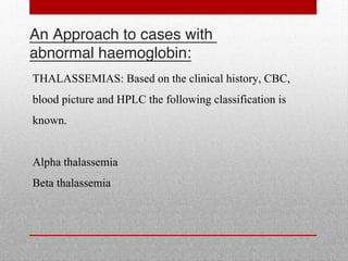 An Approach to cases with
abnormal haemoglobin:
THALASSEMIAS: Based on the clinical history, CBC,
blood picture and HPLC the following classification is
known.
Alpha thalassemia
Beta thalassemia
 